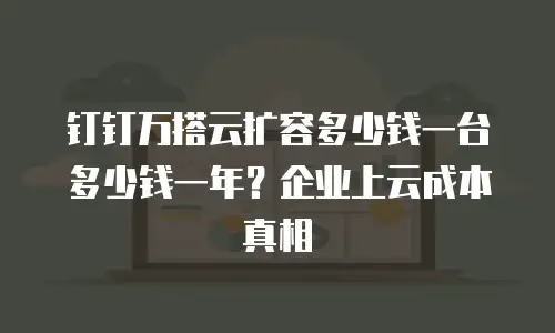 钉钉万搭云扩容多少钱一台多少钱一年？企业上云成本真相