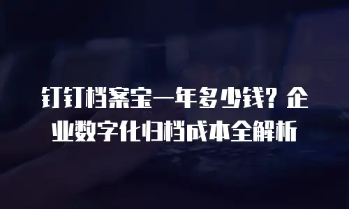 钉钉档案宝一年多少钱？企业数字化归档成本全解析