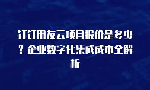 钉钉用友云项目报价是多少？企业数字化集成成本全解析
