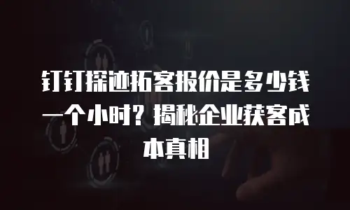 钉钉探迹拓客报价是多少钱一个小时？揭秘企业获客成本真相