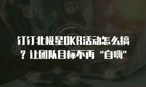 钉钉北极星OKR活动怎么搞？让团队目标不再&ldquo;自嗨&rdquo;