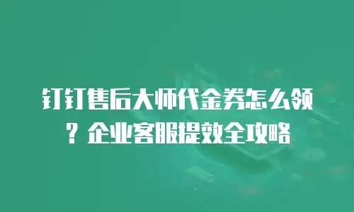 钉钉售后大师代金券怎么领？企业客服提效全攻略