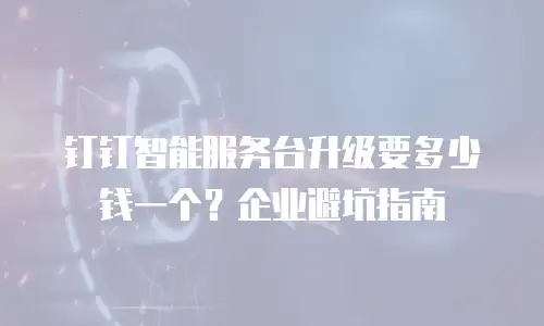 钉钉智能服务台升级要多少钱一个？企业避坑指南