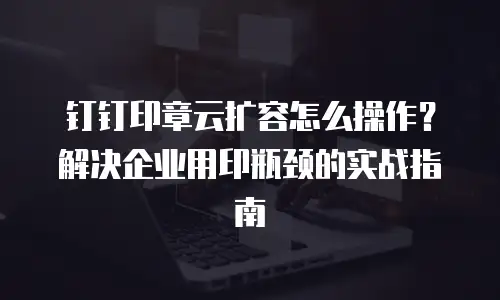 钉钉印章云扩容怎么操作？解决企业用印瓶颈的实战指南