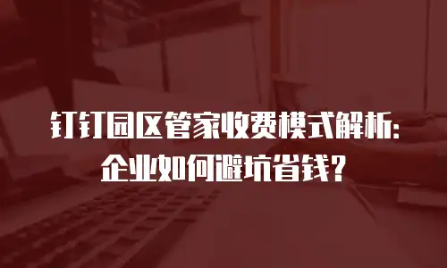 钉钉园区管家收费模式解析：企业如何避坑省钱？