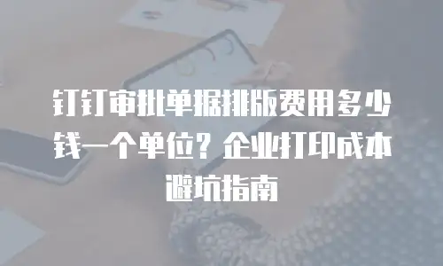钉钉审批单据排版费用多少钱一个单位？企业打印成本避坑指南