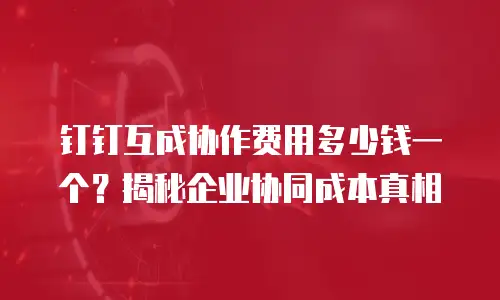 钉钉互成协作费用多少钱一个？揭秘企业协同成本真相