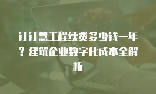 钉钉慧工程续费多少钱一年？建筑企业数字化成本全解析