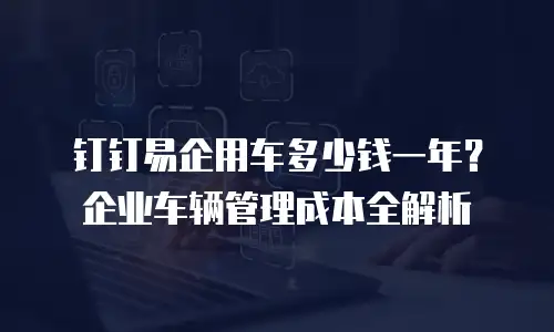 钉钉易企用车多少钱一年？企业车辆管理成本全解析