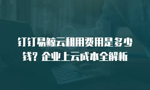 钉钉易鲸云租用费用是多少钱？企业上云成本全解析