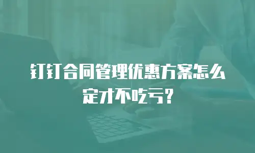 钉钉合同管理优惠方案怎么定才不吃亏？