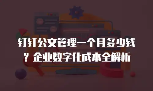 钉钉公文管理一个月多少钱？企业数字化成本全解析