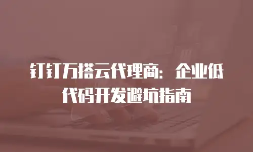 钉钉万搭云代理商：企业低代码开发避坑指南
