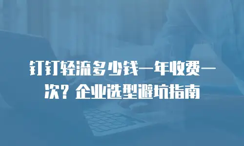 钉钉轻流多少钱一年收费一次？企业选型避坑指南