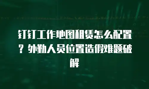 钉钉工作地图租赁怎么配置？外勤人员位置造假难题破解