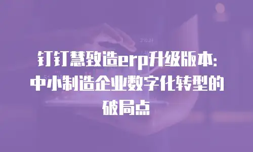 钉钉慧致造erp升级版本：中小制造企业数字化转型的破局点