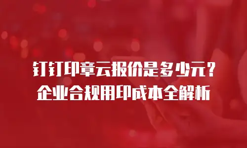 钉钉印章云报价是多少元？企业合规用印成本全解析