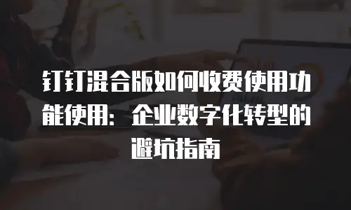 钉钉混合版如何收费使用功能使用：企业数字化转型的避坑指南