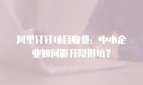 阿里钉钉项目收费：中小企业如何避开隐形坑？
