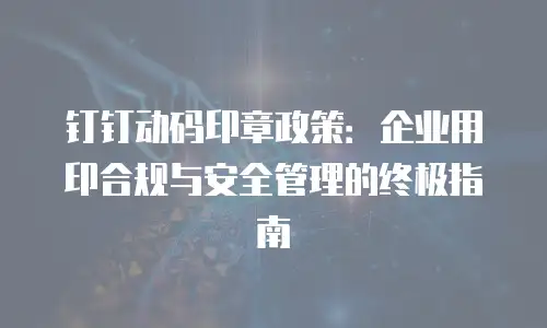 钉钉动码印章政策：企业用印合规与安全管理的终极指南
