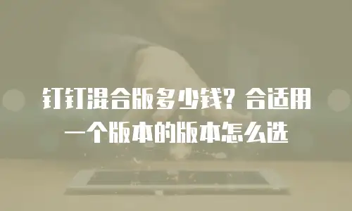 钉钉混合版多少钱？合适用一个版本的版本怎么选