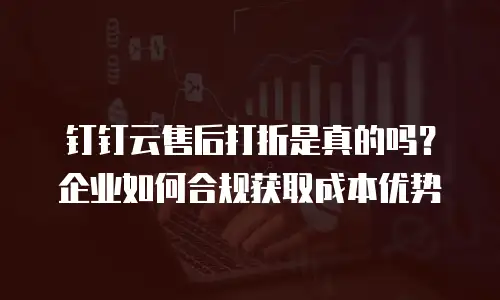 钉钉云售后打折是真的吗？企业如何合规获取成本优势