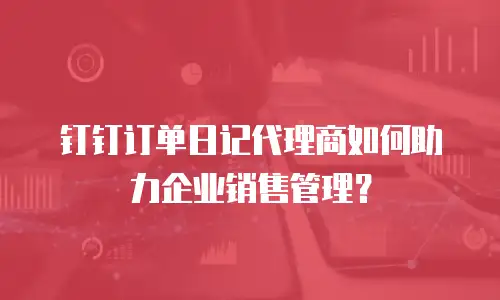 钉钉订单日记代理商如何助力企业销售管理？