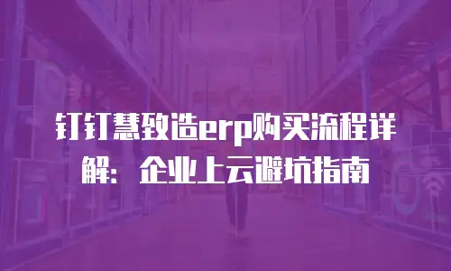 钉钉慧致造erp购买流程详解：企业上云避坑指南