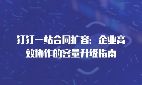 钉钉一站合同扩容：企业高效协作的容量升级指南