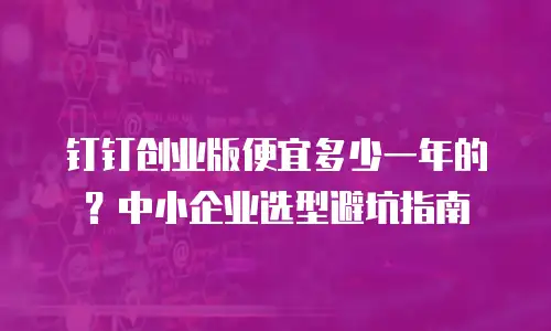 钉钉创业版便宜多少一年的？中小企业选型避坑指南