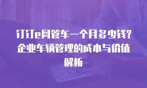 钉钉e网管车一个月多少钱？企业车辆管理的成本与价值解析