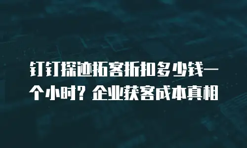 钉钉探迹拓客折扣多少钱一个小时？企业获客成本真相