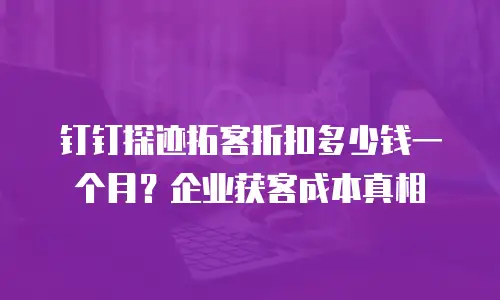 钉钉探迹拓客折扣多少钱一个月？企业获客成本真相