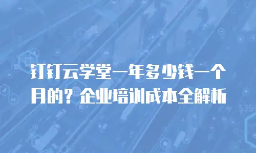 钉钉云学堂一年多少钱一个月的？企业培训成本全解析