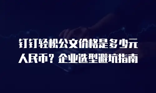钉钉轻松公文价格是多少元人民币？企业选型避坑指南
