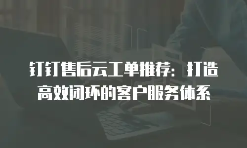 钉钉售后云工单推荐：打造高效闭环的客户服务体系