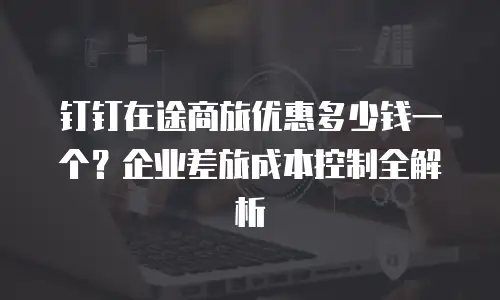 钉钉在途商旅优惠多少钱一个？企业差旅成本控制全解析