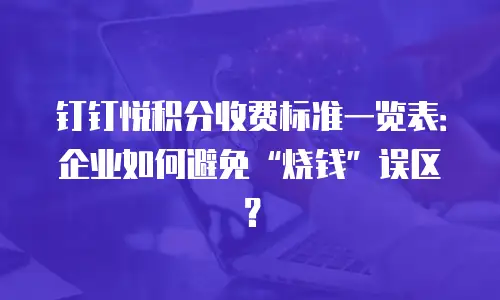 钉钉悦积分收费标准一览表：企业如何避免&ldquo;烧钱&rdquo;误区？