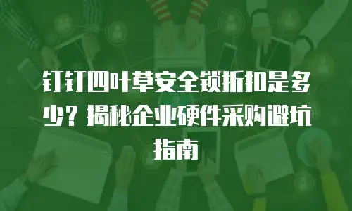 钉钉四叶草安全锁折扣是多少？揭秘企业硬件采购避坑指南