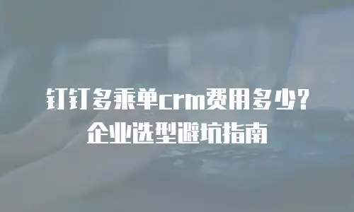 钉钉多乘单crm费用多少？企业选型避坑指南