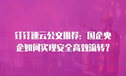 钉钉速云公文推荐：国企央企如何实现安全高效流转？