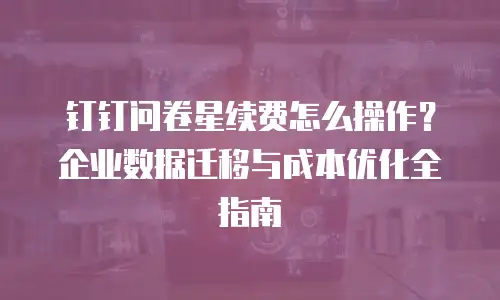 钉钉问卷星续费怎么操作？企业数据迁移与成本优化全指南