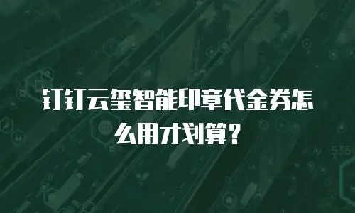 钉钉云玺智能印章代金券怎么用才划算？