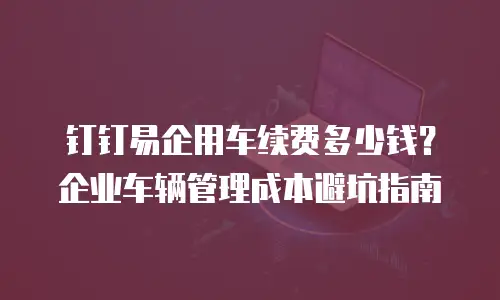 钉钉易企用车续费多少钱？企业车辆管理成本避坑指南