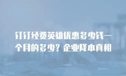 钉钉经费英雄优惠多少钱一个月的多少？企业降本真相