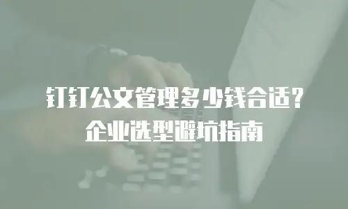 钉钉公文管理多少钱合适？企业选型避坑指南
