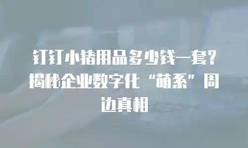 钉钉小猪用品多少钱一套？揭秘企业数字化&ldquo;萌系&rdquo;周边真相