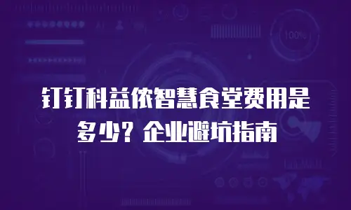 钉钉科益侬智慧食堂费用是多少？企业避坑指南