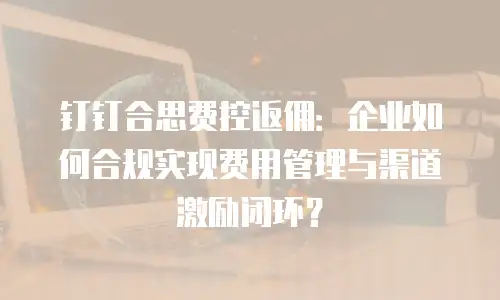 钉钉合思费控返佣：企业如何合规实现费用管理与渠道激励闭环？