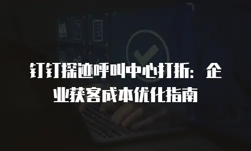钉钉探迹呼叫中心打折：企业获客成本优化指南